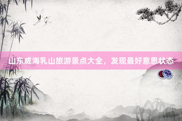 山东威海乳山旅游景点大全，发现最好意思状态