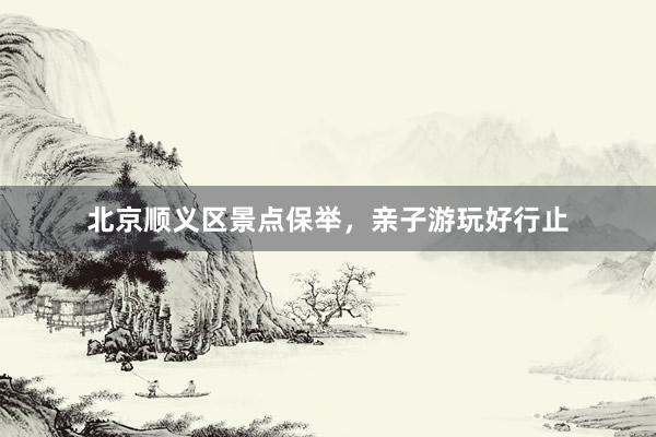 北京顺义区景点保举，亲子游玩好行止