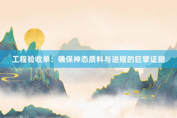 工程验收单：确保神态质料与进程的巨擘证据