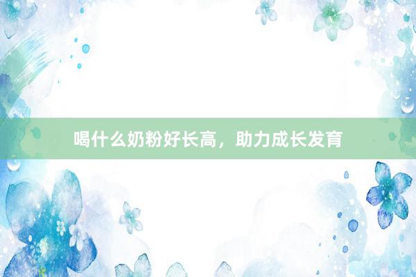 喝什么奶粉好长高，助力成长发育