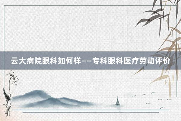 云大病院眼科如何样——专科眼科医疗劳动评价