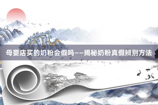 母婴店买的奶粉会假吗——揭秘奶粉真假辨别方法
