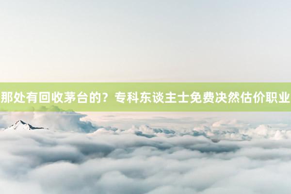 那处有回收茅台的？专科东谈主士免费决然估价职业