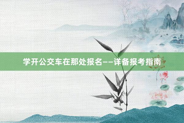 学开公交车在那处报名——详备报考指南