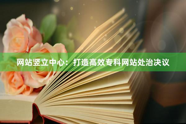 网站竖立中心：打造高效专科网站处治决议