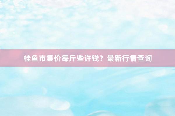 桂鱼市集价每斤些许钱？最新行情查询