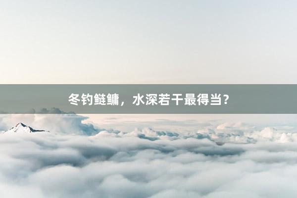 冬钓鲢鳙，水深若干最得当？
