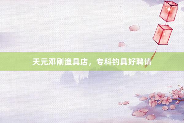 天元邓刚渔具店，专科钓具好聘请