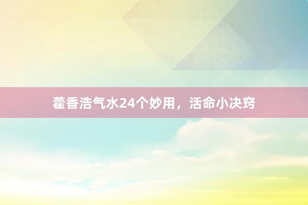 藿香浩气水24个妙用，活命小决窍